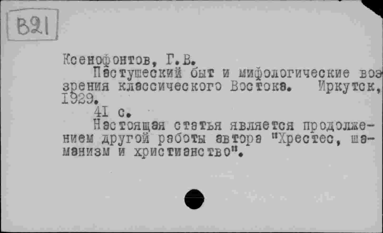 ﻿Ксенофонтов, Г.В.
Пастушеский быт и мифологические воэ зрения классического Востока. Иркутск, 1929.
41 с.
Настоящая статья является продолжением другой работы автора “Хрестес, шаманизм и христианство”.